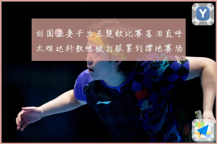 刘国正妻子为王楚钦比赛落泪直呼太难达科教练被打服累到撑地赛场解读-深度解析