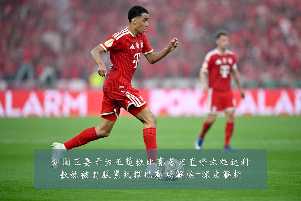 刘国正妻子为王楚钦比赛落泪直呼太难达科教练被打服累到撑地赛场解读-深度解析