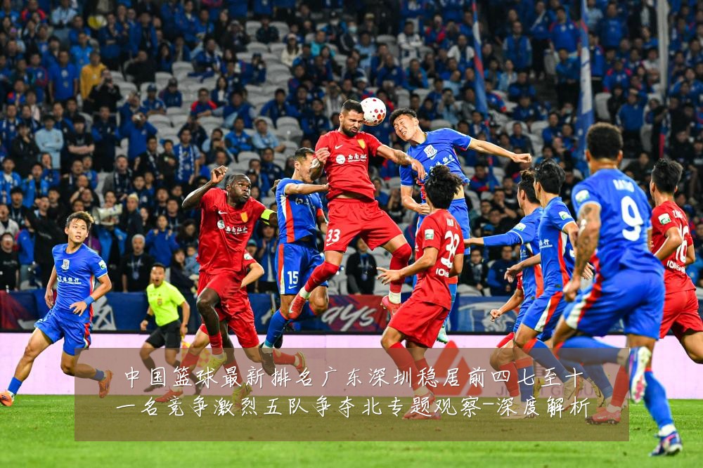 中国篮球最新排名广东深圳稳居前四七至十一名竞争激烈五队争夺北专题观察-深度解析